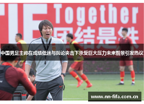 中国男足主帅在成绩低迷与舆论夹击下承受巨大压力未来前景引发热议