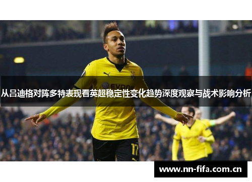从吕迪格对阵多特表现看英超稳定性变化趋势深度观察与战术影响分析 从吕迪格对阵多特表现看英超稳定性变化趋势深度观察与战术影响分析