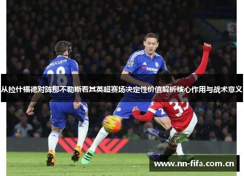 从拉什福德对阵那不勒斯看其英超赛场决定性价值解析核心作用与战术意义 从拉什福德对阵那不勒斯看其英超赛场决定性价值解析核心作用与战术意义