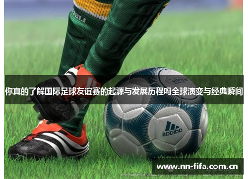 你真的了解国际足球友谊赛的起源与发展历程吗全球演变与经典瞬间 你真的了解国际足球友谊赛的起源与发展历程吗全球演变与经典瞬间