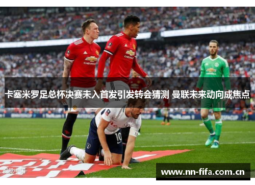 卡塞米罗足总杯决赛未入首发引发转会猜测 曼联未来动向成焦点 卡塞米罗足总杯决赛未入首发引发转会猜测 曼联未来动向成焦点